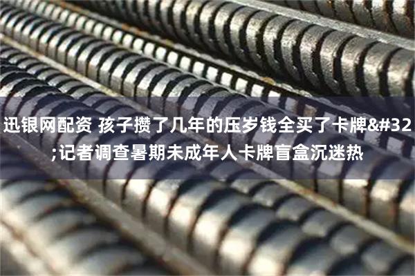 迅银网配资 孩子攒了几年的压岁钱全买了卡牌 记者调查暑期未成年人卡牌盲盒沉迷热