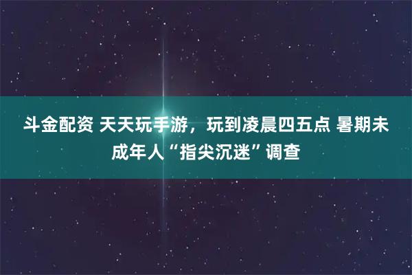 斗金配资 天天玩手游，玩到凌晨四五点 暑期未成年人“指尖沉迷”调查