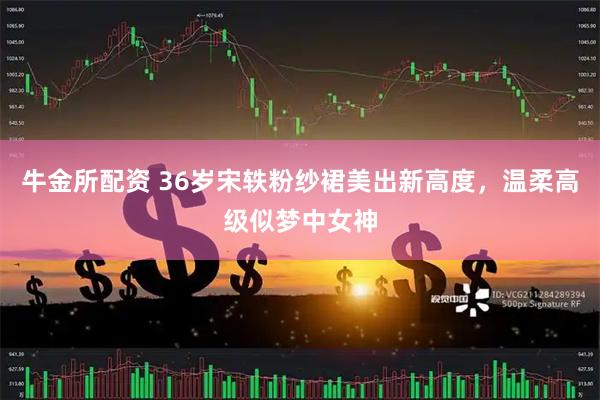 牛金所配资 36岁宋轶粉纱裙美出新高度，温柔高级似梦中女神