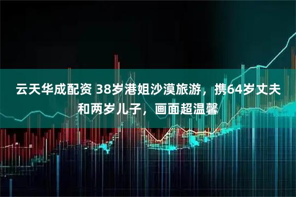云天华成配资 38岁港姐沙漠旅游，携64岁丈夫和两岁儿子，画面超温馨