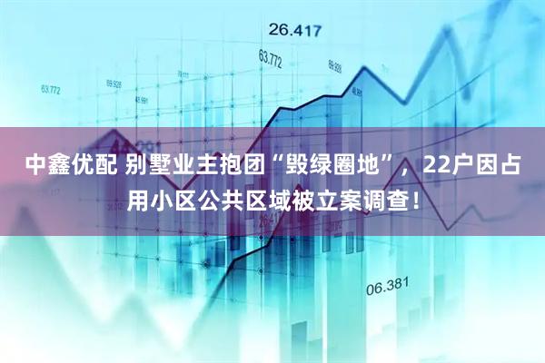中鑫优配 别墅业主抱团“毁绿圈地”，22户因占用小区公共区域被立案调查！