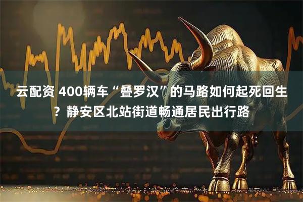 云配资 400辆车“叠罗汉”的马路如何起死回生？静安区北站街道畅通居民出行路