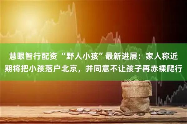 慧眼智行配资 “野人小孩”最新进展：家人称近期将把小孩落户北京，并同意不让孩子再赤裸爬行