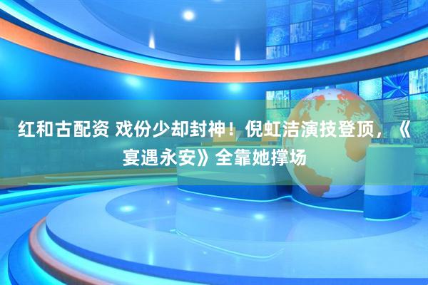 红和古配资 戏份少却封神！倪虹洁演技登顶，《宴遇永安》全靠她撑场
