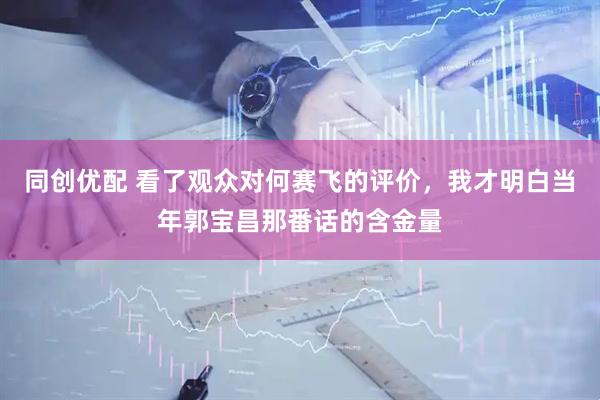 同创优配 看了观众对何赛飞的评价，我才明白当年郭宝昌那番话的含金量