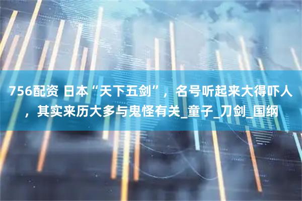 756配资 日本“天下五剑”，名号听起来大得吓人，其实来历大多与鬼怪有关_童子_刀剑_国纲