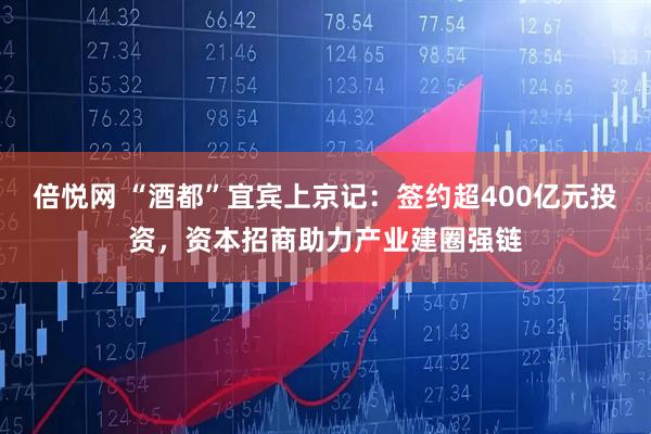 倍悦网 “酒都”宜宾上京记：签约超400亿元投资，资本招商助力产业建圈强链