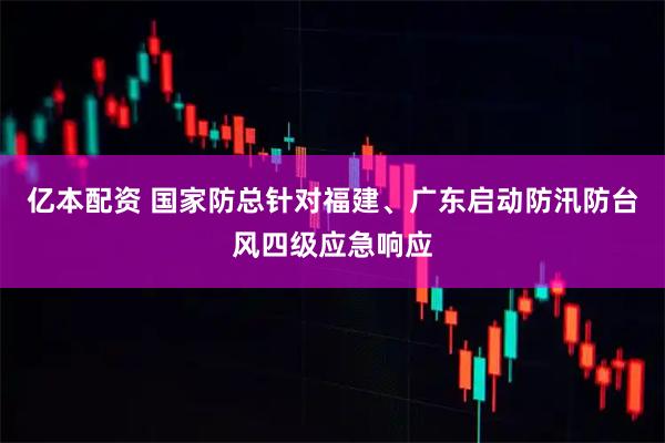 亿本配资 国家防总针对福建、广东启动防汛防台风四级应急响应