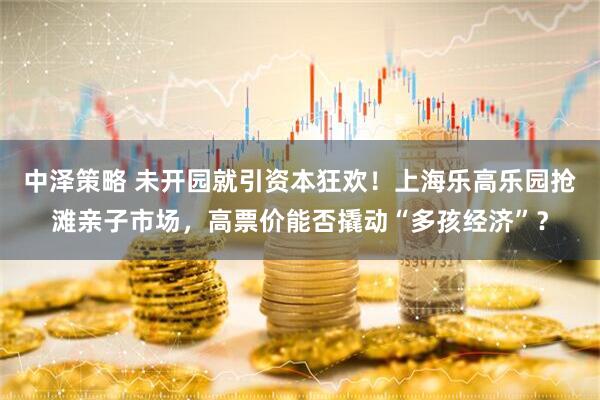 中泽策略 未开园就引资本狂欢！上海乐高乐园抢滩亲子市场，高票价能否撬动“多孩经济”？