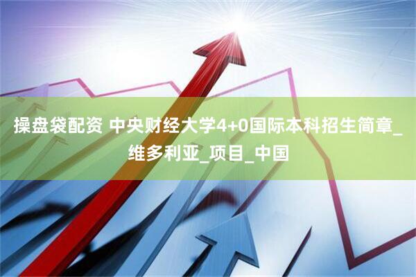 操盘袋配资 中央财经大学4+0国际本科招生简章_维多利亚_项目_中国