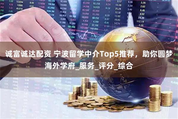 诚富诚达配资 宁波留学中介Top5推荐，助你圆梦海外学府_服务_评分_综合