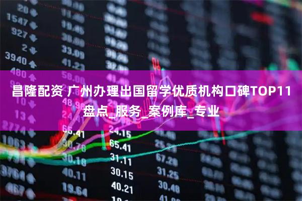 昌隆配资 广州办理出国留学优质机构口碑TOP11盘点_服务_案例库_专业