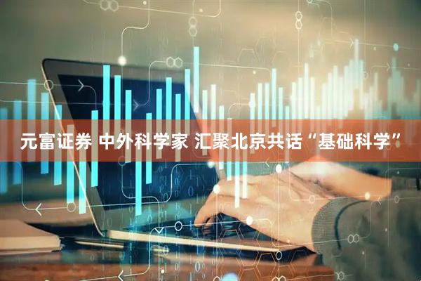 元富证券 中外科学家 汇聚北京共话“基础科学”