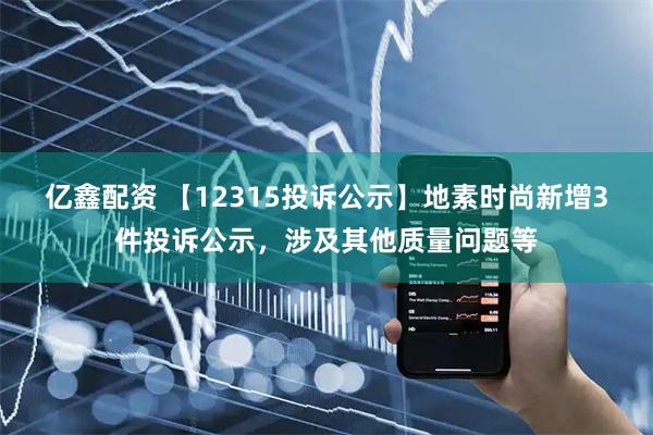 亿鑫配资 【12315投诉公示】地素时尚新增3件投诉公示，涉及其他质量问题等
