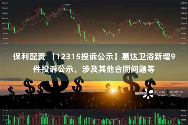 保利配资 【12315投诉公示】惠达卫浴新增9件投诉公示，涉及其他合同问题等
