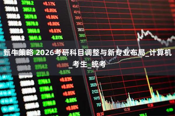 甄牛策略 2026考研科目调整与新专业布局_计算机_考生_统考