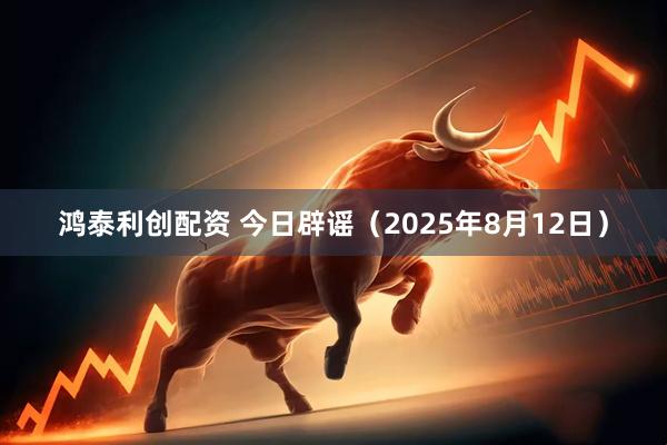 鸿泰利创配资 今日辟谣（2025年8月12日）