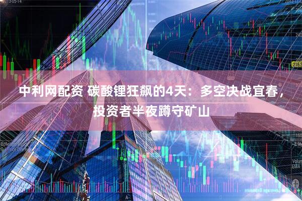 中利网配资 碳酸锂狂飙的4天：多空决战宜春，投资者半夜蹲守矿山