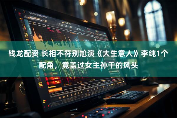 钱龙配资 长相不符别尬演《大生意人》李纯1个配角，竟盖过女主孙千的风头