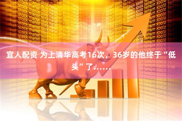 宜人配资 为上清华高考16次，36岁的他终于“低头”了……