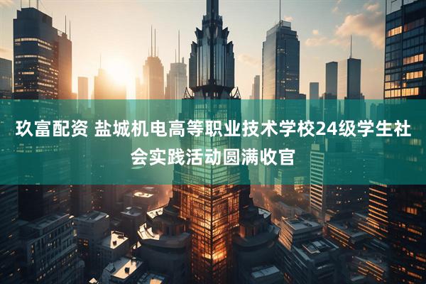 玖富配资 盐城机电高等职业技术学校24级学生社会实践活动圆满收官