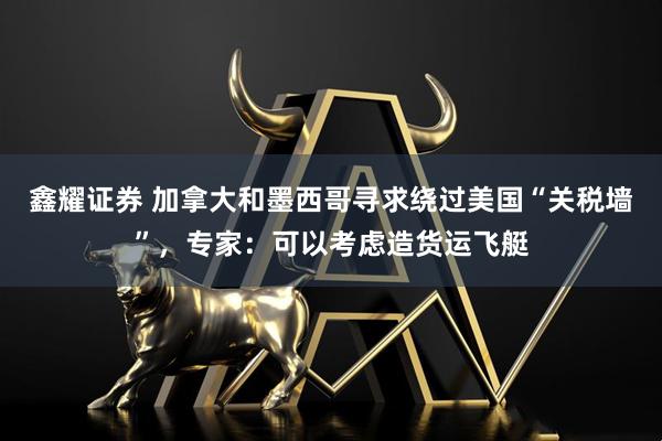 鑫耀证券 加拿大和墨西哥寻求绕过美国“关税墙”，专家：可以考虑造货运飞艇