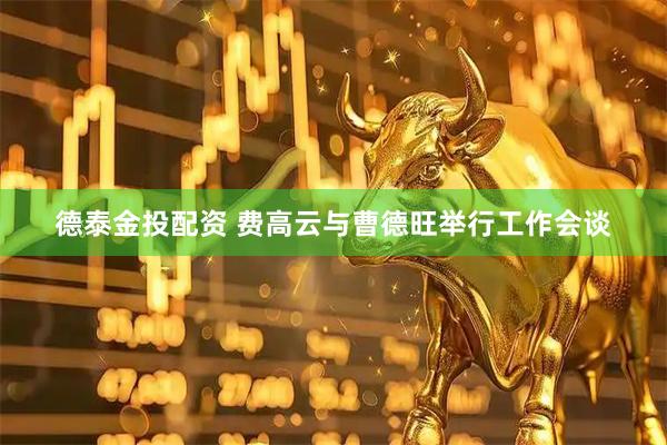 德泰金投配资 费高云与曹德旺举行工作会谈