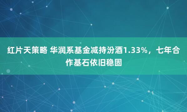 红片天策略 华润系基金减持汾酒1.33%，七年合作基石依旧稳固