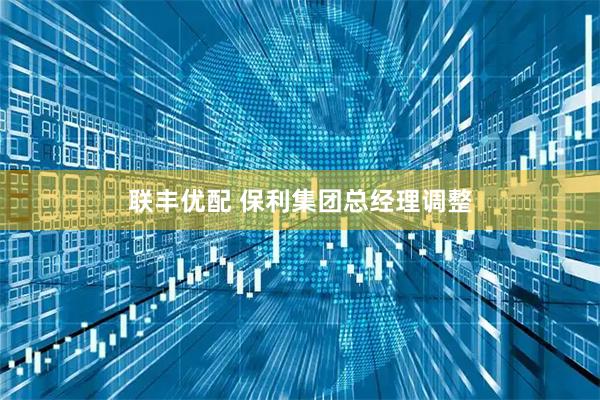 联丰优配 保利集团总经理调整