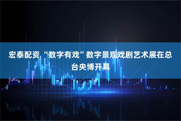 宏泰配资 “数字有戏”数字景观戏剧艺术展在总台央博开幕