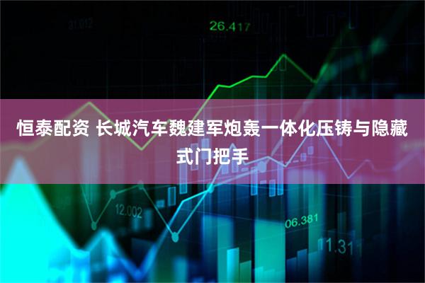 恒泰配资 长城汽车魏建军炮轰一体化压铸与隐藏式门把手