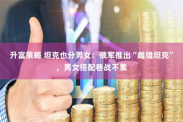 升富策略 坦克也分男女：俄军推出“雌雄坦克”，男女搭配巷战不累