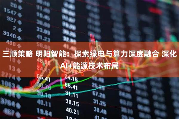 三顺策略 明阳智能：探索绿电与算力深度融合 深化AI+能源技术布局