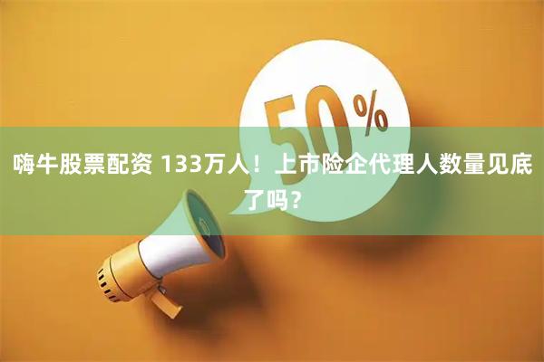 嗨牛股票配资 133万人！上市险企代理人数量见底了吗？