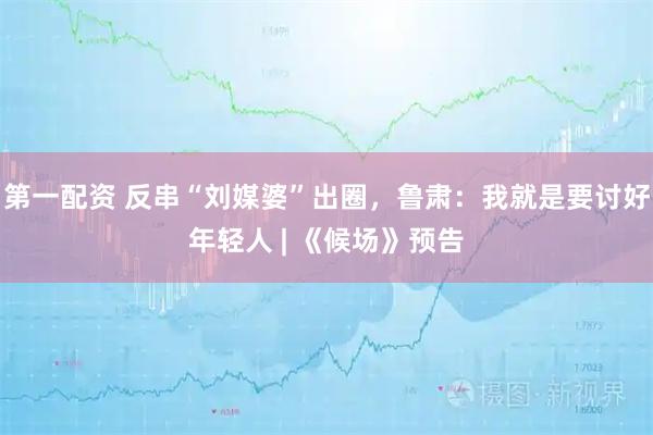 第一配资 反串“刘媒婆”出圈，鲁肃：我就是要讨好年轻人 | 《候场》预告